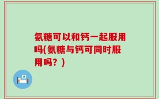 氨糖可以和钙一起服用吗(氨糖与钙可同时服用吗？)