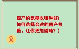 国产的氨糖吃哪种好(如何选择合适的国产氨糖，让你更加健康？)