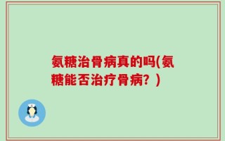 氨糖治骨病真的吗(氨糖能否治疗骨病？)