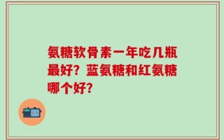 氨糖软骨素一年吃几瓶最好？蓝氨糖和红氨糖哪个好？
