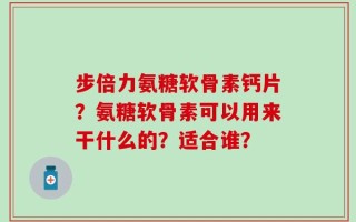 步倍力氨糖软骨素钙片？氨糖软骨素可以用来干什么的？适合谁？