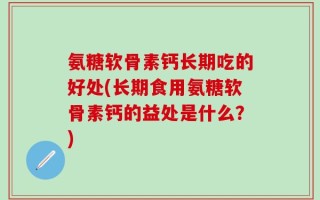 氨糖软骨素钙长期吃的好处(长期食用氨糖软骨素钙的益处是什么？)