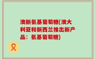 澳新氨基葡萄糖(澳大利亚和新西兰推出新产品：氨基葡萄糖)