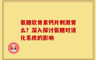 氨糖软骨素钙片刺激胃么？深入探讨氨糖对消化系统的影响