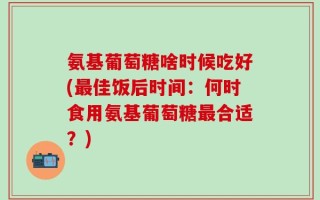 氨基葡萄糖啥时候吃好(最佳饭后时间：何时食用氨基葡萄糖最合适？)
