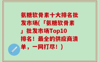氨糖软骨素十大排名批发市场(「氨糖软骨素」批发市场Top10排名！最全的供应商清单，一网打尽！)