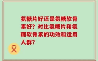 氨糖片好还是氨糖软骨素好？对比氨糖片和氨糖软骨素的功效和适用人群？
