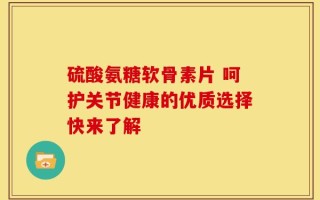 硫酸氨糖软骨素片 呵护关节健康的优质选择快来了解