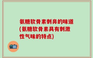 氨糖软骨素刺鼻的味道(氨糖软骨素具有刺激性气味的特点)