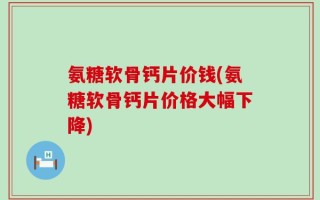 氨糖软骨钙片价钱(氨糖软骨钙片价格大幅下降)