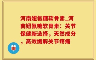 河南妞氨糖软骨素_河南妞氨糖软骨素：关节保健新选择，天然成分，高效缓解关节疼痛