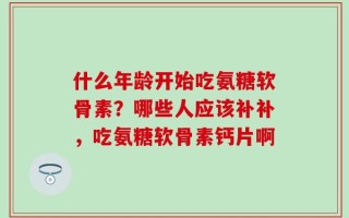 什么年龄开始吃氨糖软骨素？哪些人应该补补，吃氨糖软骨素钙片啊