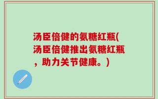 汤臣倍健的氨糖红瓶(汤臣倍健推出氨糖红瓶，助力关节健康。)