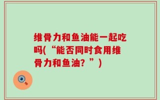 维骨力和鱼油能一起吃吗(“能否同时食用维骨力和鱼油？”)
