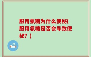 服用氨糖为什么便秘(服用氨糖是否会导致便秘？)