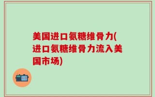 美国进口氨糖维骨力(进口氨糖维骨力流入美国市场)