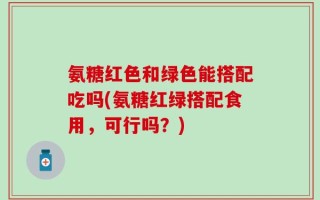 氨糖红色和绿色能搭配吃吗(氨糖红绿搭配食用，可行吗？)