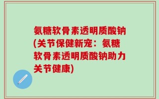 氨糖软骨素透明质酸钠(关节保健新宠：氨糖软骨素透明质酸钠助力关节健康)
