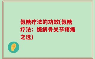 氨糖疗法的功效(氨糖疗法：缓解骨关节疼痛之选)