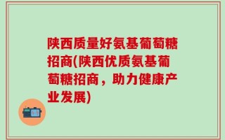陕西质量好氨基葡萄糖招商(陕西优质氨基葡萄糖招商，助力健康产业发展)