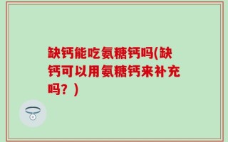 缺钙能吃氨糖钙吗(缺钙可以用氨糖钙来补充吗？)