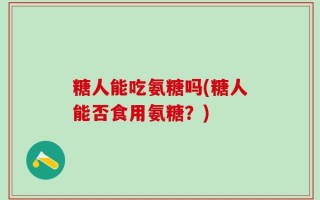糖人能吃氨糖吗(糖人能否食用氨糖？)