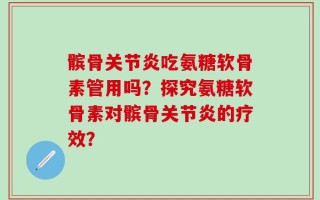 髌骨关节炎吃氨糖软骨素管用吗？探究氨糖软骨素对髌骨关节炎的疗效？