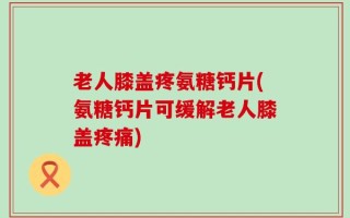 老人膝盖疼氨糖钙片(氨糖钙片可缓解老人膝盖疼痛)