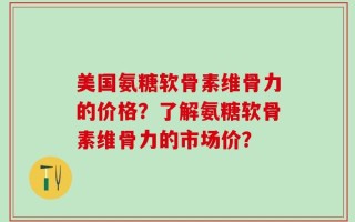美国氨糖软骨素维骨力的价格？了解氨糖软骨素维骨力的市场价？