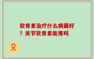软骨素治疗什么病最好？关节软骨素能用吗