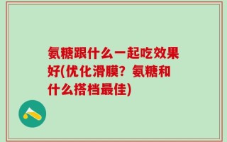 氨糖跟什么一起吃效果好(优化滑膜？氨糖和什么搭档最佳)