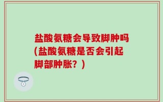 盐酸氨糖会导致脚肿吗(盐酸氨糖是否会引起脚部肿胀？)