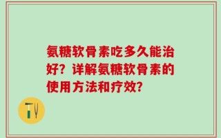 氨糖软骨素吃多久能治好？详解氨糖软骨素的使用方法和疗效？