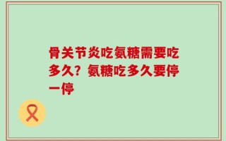 骨关节炎吃氨糖需要吃多久？氨糖吃多久要停一停