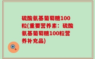 硫酸氨基葡萄糖100粒(重要营养素：硫酸氨基葡萄糖100粒营养补充品)