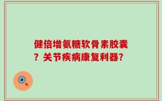 健倍增氨糖软骨素胶囊？关节疾病康复利器？