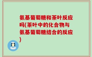 氨基葡萄糖和茶叶反应吗(茶叶中的化合物与氨基葡萄糖结合的反应)