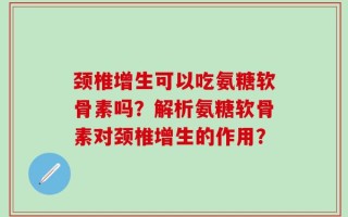 颈椎增生可以吃氨糖软骨素吗？解析氨糖软骨素对颈椎增生的作用？