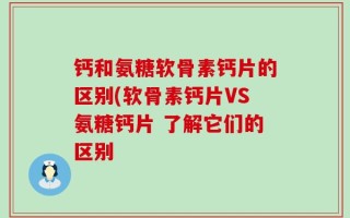 钙和氨糖软骨素钙片的区别(软骨素钙片VS氨糖钙片 了解它们的区别