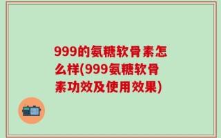 999的氨糖软骨素怎么样(999氨糖软骨素功效及使用效果)