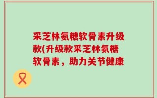 采芝林氨糖软骨素升级款(升级款采芝林氨糖软骨素，助力关节健康