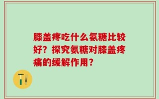 膝盖疼吃什么氨糖比较好？探究氨糖对膝盖疼痛的缓解作用？