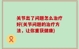 关节出了问题怎么治疗好(关节问题的治疗方法，让你重获健康)
