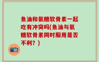 鱼油和氨糖软骨素一起吃有冲突吗(鱼油与氨糖软骨素同时服用是否不利？)