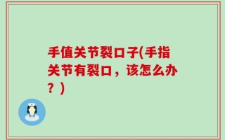 手值关节裂口子(手指关节有裂口，该怎么办？)