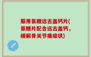 服用氨糖远古盖钙片(氨糖片配合远古盖钙，缓解骨关节痛症状)