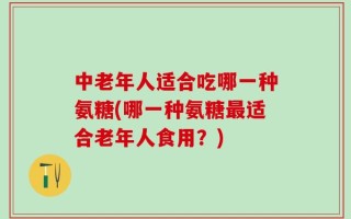 中老年人适合吃哪一种氨糖(哪一种氨糖最适合老年人食用？)