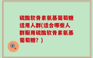 硫酸软骨素氨基葡萄糖适用人群(适合哪些人群服用硫酸软骨素氨基葡萄糖？)