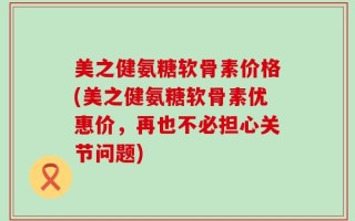美之健氨糖软骨素价格(美之健氨糖软骨素优惠价，再也不必担心关节问题)