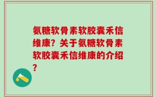 氨糖软骨素软胶囊禾信维康？关于氨糖软骨素软胶囊禾信维康的介绍？